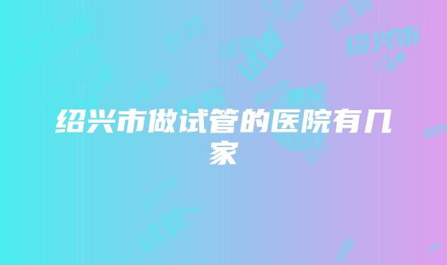 绍兴市做试管的医院有几家