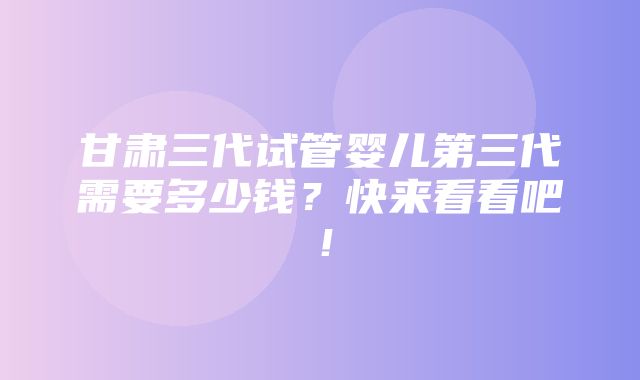 甘肃三代试管婴儿第三代需要多少钱？快来看看吧！