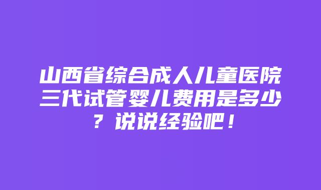 山西省综合成人儿童医院三代试管婴儿费用是多少？说说经验吧！