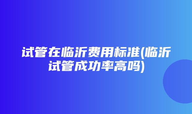 试管在临沂费用标准(临沂试管成功率高吗)