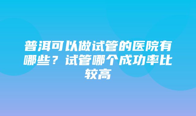 普洱可以做试管的医院有哪些？试管哪个成功率比较高