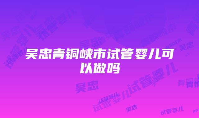 吴忠青铜峡市试管婴儿可以做吗