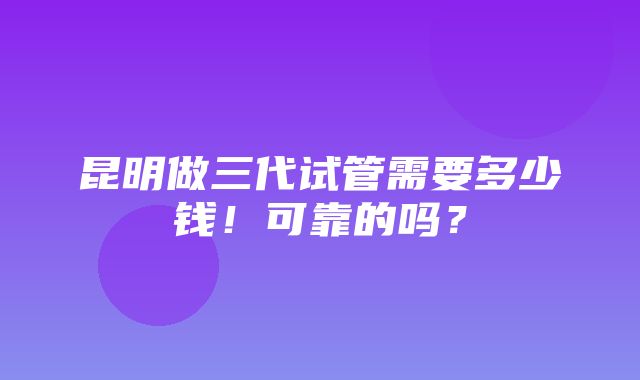 昆明做三代试管需要多少钱！可靠的吗？