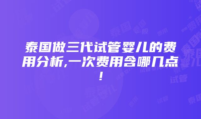 泰国做三代试管婴儿的费用分析,一次费用含哪几点!