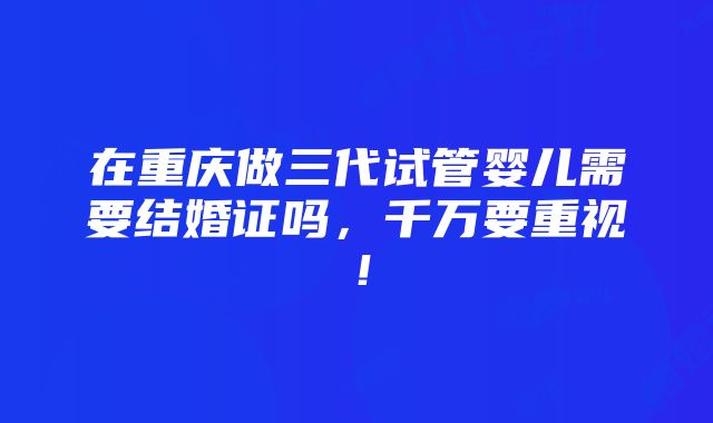 在重庆做三代试管婴儿需要结婚证吗，千万要重视！