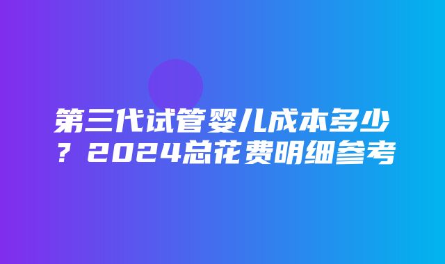 第三代试管婴儿成本多少？2024总花费明细参考