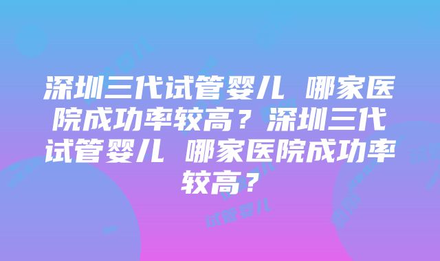 深圳三代试管婴儿 哪家医院成功率较高？深圳三代试管婴儿 哪家医院成功率较高？