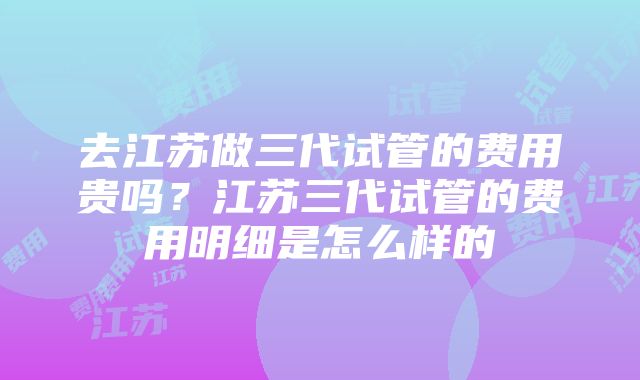 去江苏做三代试管的费用贵吗？江苏三代试管的费用明细是怎么样的