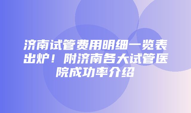 济南试管费用明细一览表出炉！附济南各大试管医院成功率介绍