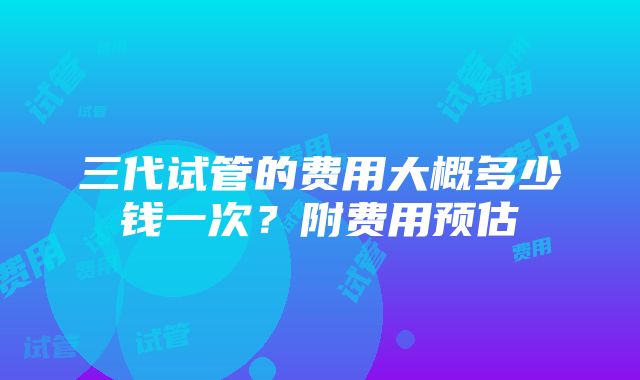 三代试管的费用大概多少钱一次？附费用预估