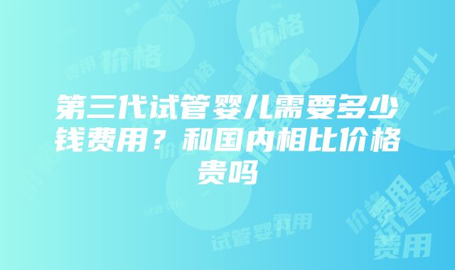 第三代试管婴儿需要多少钱费用？和国内相比价格贵吗