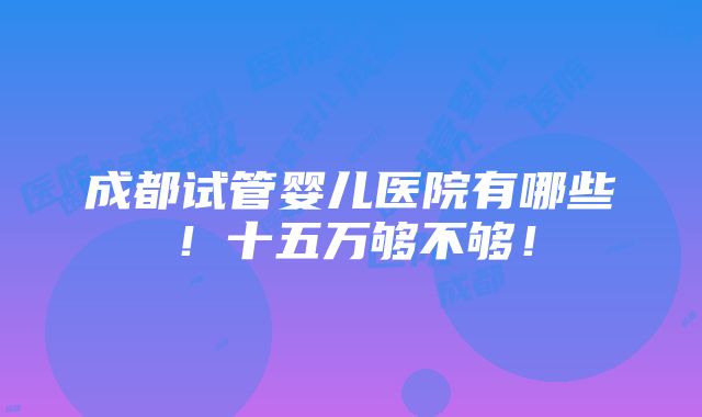 成都试管婴儿医院有哪些！十五万够不够！