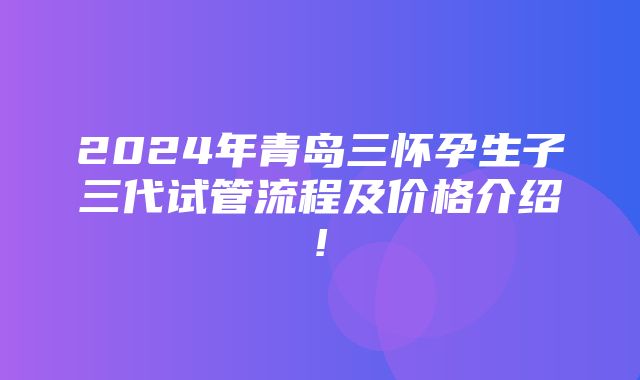 2024年青岛三怀孕生子三代试管流程及价格介绍!