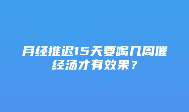 月经推迟15天要喝几周催经汤才有效果？