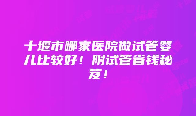 十堰市哪家医院做试管婴儿比较好！附试管省钱秘笈！