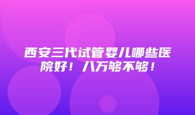 西安三代试管婴儿哪些医院好！八万够不够！