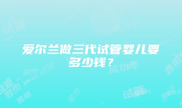 爱尔兰做三代试管婴儿要多少钱？