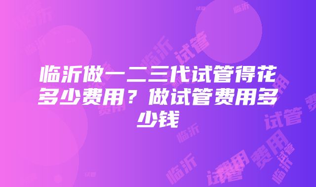 临沂做一二三代试管得花多少费用？做试管费用多少钱