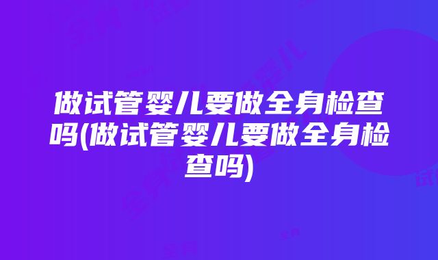 做试管婴儿要做全身检查吗(做试管婴儿要做全身检查吗)