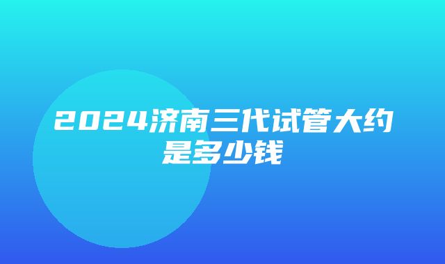 2024济南三代试管大约是多少钱