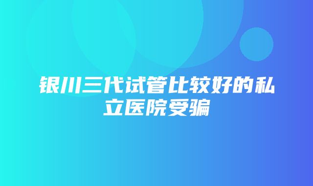 银川三代试管比较好的私立医院受骗