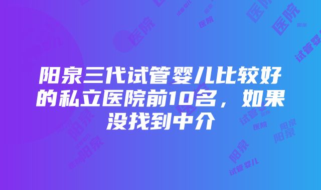 阳泉三代试管婴儿比较好的私立医院前10名，如果没找到中介