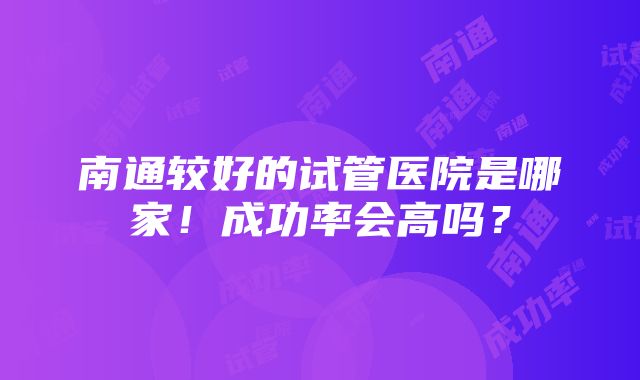 南通较好的试管医院是哪家！成功率会高吗？