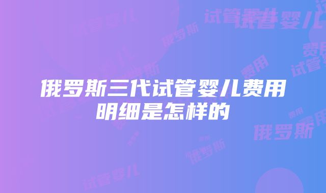 俄罗斯三代试管婴儿费用明细是怎样的