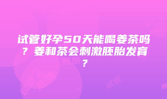 试管好孕50天能喝姜茶吗？姜和茶会刺激胚胎发育？