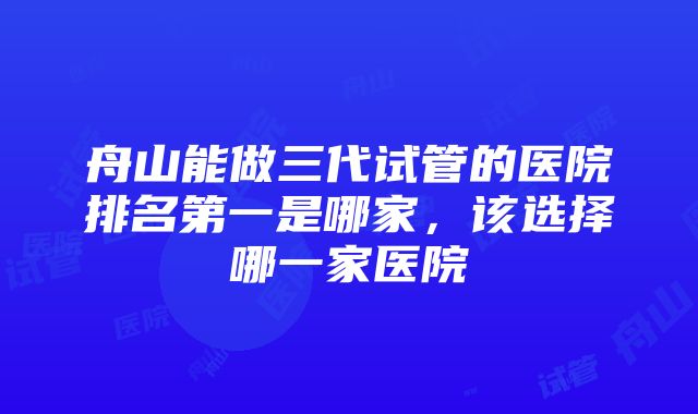 舟山能做三代试管的医院排名第一是哪家，该选择哪一家医院