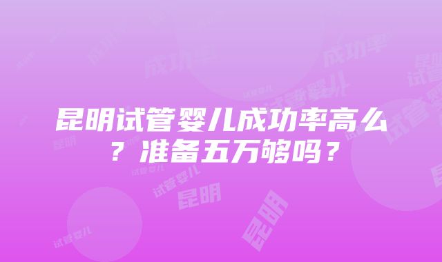 昆明试管婴儿成功率高么？准备五万够吗？