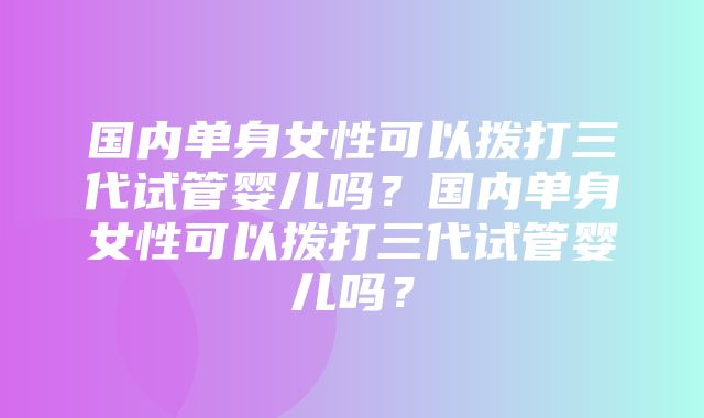 国内单身女性可以拨打三代试管婴儿吗？国内单身女性可以拨打三代试管婴儿吗？