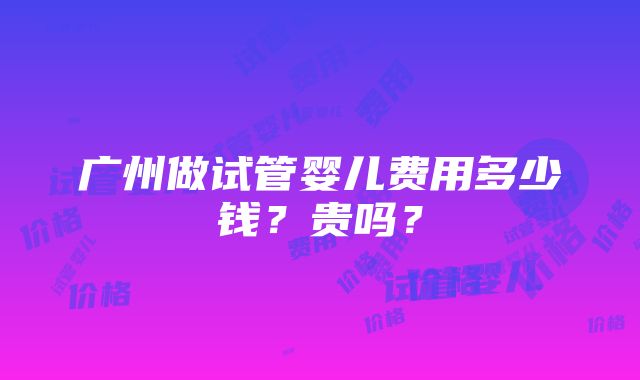 广州做试管婴儿费用多少钱？贵吗？