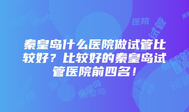 秦皇岛什么医院做试管比较好？比较好的秦皇岛试管医院前四名！