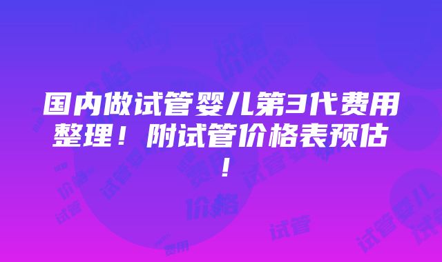 国内做试管婴儿第3代费用整理！附试管价格表预估！