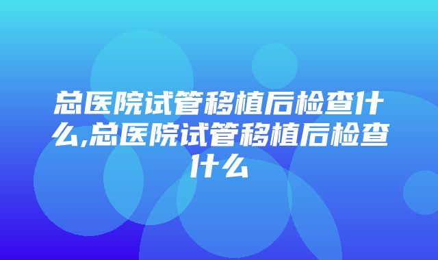 总医院试管移植后检查什么,总医院试管移植后检查什么