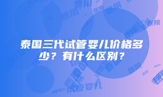 泰国三代试管婴儿价格多少？有什么区别？