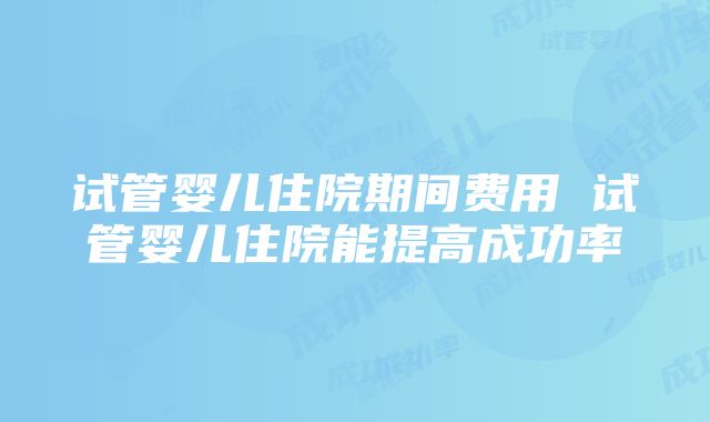 试管婴儿住院期间费用 试管婴儿住院能提高成功率