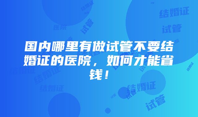 国内哪里有做试管不要结婚证的医院，如何才能省钱！