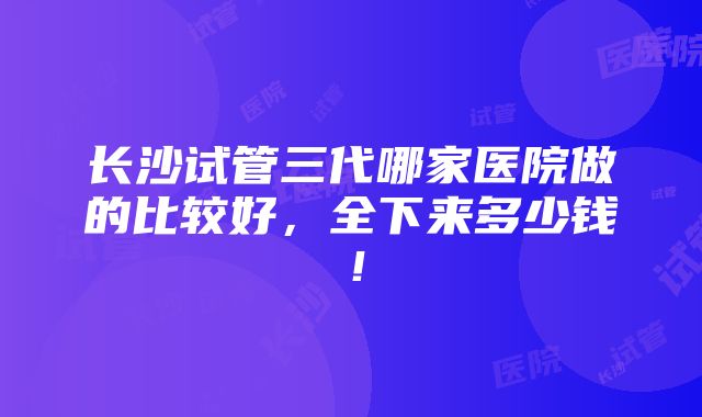 长沙试管三代哪家医院做的比较好，全下来多少钱！