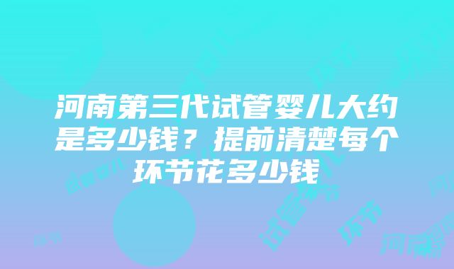 河南第三代试管婴儿大约是多少钱？提前清楚每个环节花多少钱