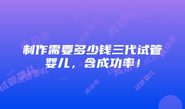 制作需要多少钱三代试管婴儿，含成功率！