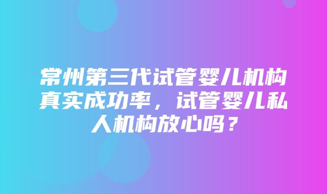 常州第三代试管婴儿机构真实成功率，试管婴儿私人机构放心吗？