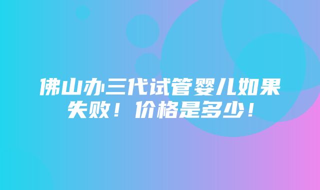 佛山办三代试管婴儿如果失败！价格是多少！