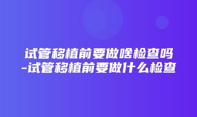 试管移植前要做啥检查吗-试管移植前要做什么检查