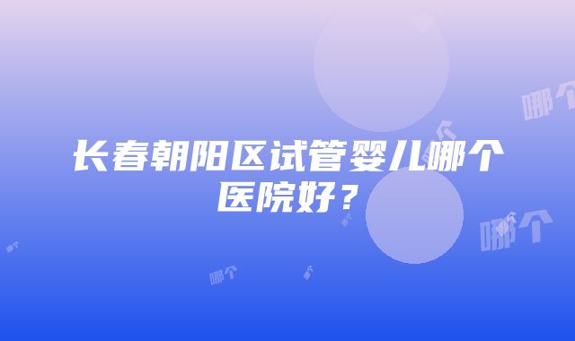 长春朝阳区试管婴儿哪个医院好？