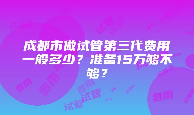 成都市做试管第三代费用一般多少？准备15万够不够？