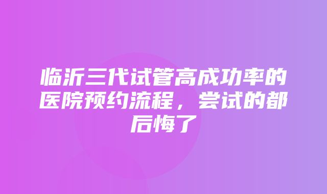 临沂三代试管高成功率的医院预约流程，尝试的都后悔了