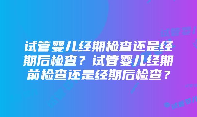 试管婴儿经期检查还是经期后检查？试管婴儿经期前检查还是经期后检查？