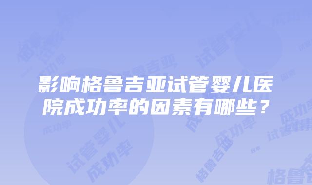 影响格鲁吉亚试管婴儿医院成功率的因素有哪些？